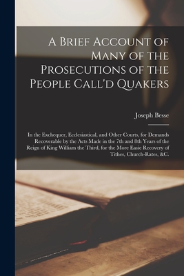 A Brief Account of Many of the Prosecutions of the People Call'd Quakers: in the Exchequer, Ecclesiastical, and Other Courts, for Demands Recoverable by the Acts Made in the 7th and 8th Years of the Reign of King William the Third, for the More Easie... - Besse, Joseph 1683?-1757 (Creator)