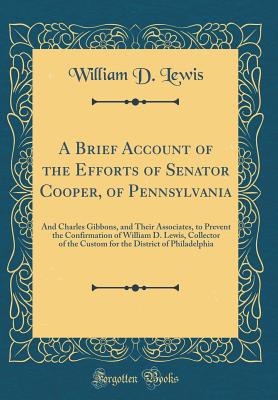 A Brief Account of the Efforts of Senator Cooper, of Pennsylvania: And Charles Gibbons, and Their Associates, to Prevent the Confirmation of William D. Lewis, Collector of the Custom for the District of Philadelphia (Classic Reprint) - Lewis, William D