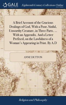 A Brief Account of the Gracious Dealings of God, With a Poor, Sinful, Unworthy Creature, in Three Parts. ... With an Appendix. And a Letter Prefixed, on the Lawfulness of a Woman's Appearing in Print. By A.D - Dutton, Anne