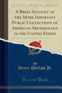 A Brief Account of the More Important Public Collections of American Archaeology in the United States (Classic Reprint)