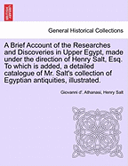 A Brief Account of the Researches and Discoveries in Upper Egypt, Made Under the Direction of Henry Salt, Esq. to Which Is Added, a Detailed Catalogue of Mr. Salt's Collection of Egyptian Antiquities, Illustrated.