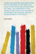 A Brief Declaration and Vindication of the Doctrine of the Trinity: as Also, of the Persn and Satisfaction of Christ : Accomodated to the Capacity and Use of Such as May Be in Danger to Be Seduced, and the Establishment of the Truth