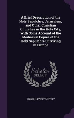 A Brief Description of the Holy Sepulchre, Jerusalem, and Other Christian Churches in the Holy City, With Some Account of the Mediaeval Copies of the Holy Sepulchre Surviving in Europe - Jeffery, George H Everett