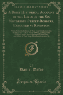 A Brief Historical Account of the Lives of the Six Notorious Street-Robbers, Executed at Kingston: With a Particular Relation of Their Early Introduction Into the Desperate Trade of Street-Robbing, and Especially of Murter, and of Several Robberies Which