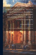 A Brief Historical Sketch Of Canadian Banking And Currency, The Laws Relating Thereto Since Confederation: And A Comparison With British And American Systems