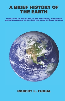 A Brief History Of The Earth: Formation of the Earth, plate tectonics, volcanoes, supercontinents, sea levels, ice ages, climate, and life - Fuqua, Robert L