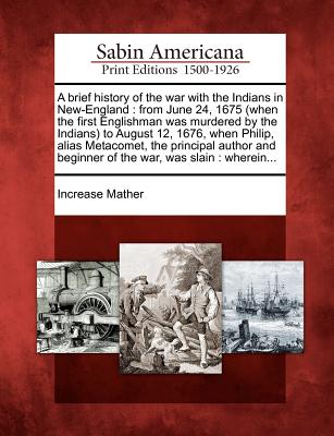 A Brief History of the War with the Indians in New-England: From June 24, 1675 (When the First Englishman Was Murdered by the Indians) to August 12, 1676, When Philip, Alias Metacomet, the Principal Author and Beginner of the War, Was Slain: Wherein... - Mather, Increase