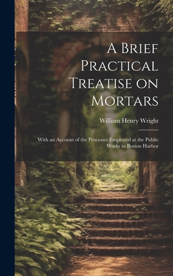 A Brief Practical Treatise on Mortars: With an Account of the Processes Employed at the Public Works in Boston Harbor - Wright, William Henry