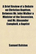 A Brief Review of a Debate on Christian Baptism, Between Mr. John Walker, a Minister of the Secession, and Mr. Alexander Campbell, a Baptist Minister: Published by Mr. Campbell; In a Series of Letters, Now Addressed and Dedicated to the United Presbyteria