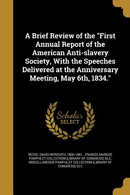 A Brief Review of the "First Annual Report of the American Anti-slavery Society, With the Speeches Delivered at the Anniversary Meeting, May 6th, 1834." - Reese, David Meredith 1800-1861 (Creator), and Francis Markoe Pamphlet Collection (Libr (Creator), and Miscellaneous Pamphlet...