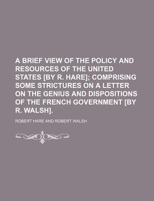 A Brief View of the Policy and Resources of the United States by R. Hare; Comprising Some Strictures on a Letter on the Genius and Dispositions of the French Government by R. Walsh - Hare, Robert (Creator)