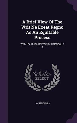 A Brief View Of The Writ Ne Exeat Regno As An Equitable Process: With The Rules Of Practice Relating To It - Beames, John