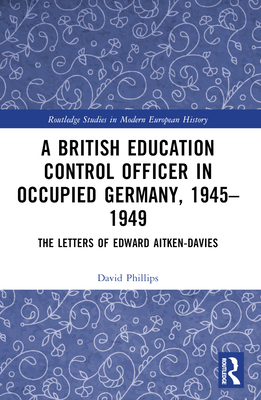 A British Education Control Officer in Occupied Germany, 1945-1949: The Letters of Edward Aitken-Davies - Phillips, David