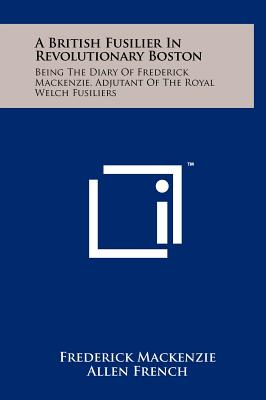 A British Fusilier In Revolutionary Boston: Being The Diary Of Frederick Mackenzie, Adjutant Of The Royal Welch Fusiliers - MacKenzie, Frederick, and French, Allen (Editor)
