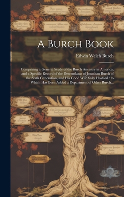 A Burch Book: Comprising a General Study of the Burch Ancestry in America, and a Specific Record of the Descendants of Jonathan Burch of the Sixth Generation, and His Good Wife Sally Hosford: to Which Has Been Added a Department of Other Burch... - Burch, Edwin Welch 1869-