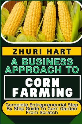 A Business Approach to Corn Farming: Complete Entrepreneurial Step By Step Guide To Corn Garden From Scratch - Hart, Zhuri