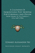 A Calendar Of Inquisitions Post Mortem For Cornwall And Devon: From Henry Iii To Charles I, 1216-1649 (1906) - Fry, Edward Alexander (Editor)