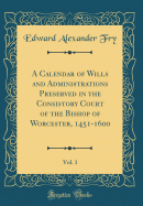 A Calendar of Wills and Administrations Preserved in the Consistory Court of the Bishop of Worcester, 1451-1600, Vol. 1 (Classic Reprint)