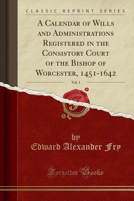 A Calendar of Wills and Administrations Registered in the Consistory Court of the Bishop of Worcester, 1451-1642, Vol. 1 (Classic Reprint) - Fry, Edward Alexander