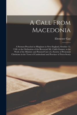 A Call From Macedonia [microform]: a Sermon Preached at Hingham in New-England, October 12. 1768. at the Ordination of the Reverend Mr. Caleb Gannet, to the Work of the Ministry and Pastoral Care of a Society of Protestant Christians in the Town Of... - Gay, Ebenezer 1696-1787