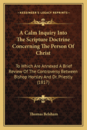 A Calm Inquiry Into the Scripture Doctrine Concerning the Person of Christ: To Which Are Annexed a Brief Review of the Controversy Between Bishop Horsley and Dr. Priestley and a Summary of the Various Opinions Entertained by Christians Upon This Subject
