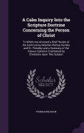 A Calm Inquiry Into the Scripture Doctrine Concerning the Person of Christ: To Which Are Annexed a Brief Review of the Controversy Between Bishop Horsley and Dr. Priestley and a Summary of the Various Opinions Entertained by Christians Upon This Subject