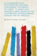 A Calm Inquiry Into the Scripture Doctrine Concerning the Person of Christ: To Which Are Annexed a Brief Review of the Controversy Between Bishop Horsley and Dr. Priestley .....