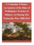 A Campaign of Ropes: An Analysis of the Duke of Wellington's Practice of Military Art During The Peninsular War, 1808-1814