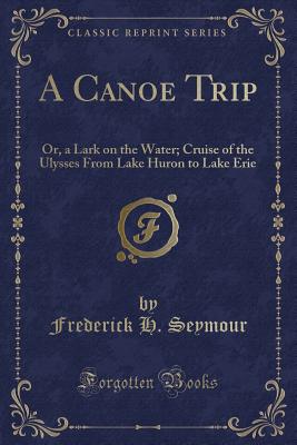 A Canoe Trip: Or, a Lark on the Water; Cruise of the Ulysses from Lake Huron to Lake Erie (Classic Reprint) - Seymour, Frederick H