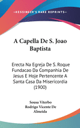 A Capella de S. Jo?o Baptista Erecta Na Egreja de S. Roque Funda??o Da Companhia de Jesus E Hoje Pertencente ? Santa Casa Da Misericordia: Noticia Historica E Descriptiva (Classic Reprint)