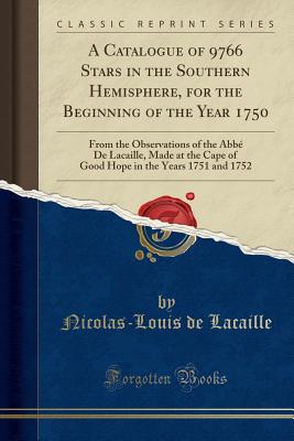 A Catalogue of 9766 Stars in the Southern Hemisphere, for the Beginning of the Year 1750: From the Observations of the Abb de Lacaille, Made at the Cape of Good Hope in the Years 1751 and 1752 (Classic Reprint) - Lacaille, Nicolas-Louis de