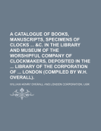 A Catalogue of Books, Manuscripts, Specimens of Clocks ... &C. in the Library and Museum of the Worshipful Company of Clockmakers, Deposited in the ... Library of the Corporation of ... London (Compiled by W.H. Overall)