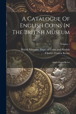 A Catalogue Of English Coins In The British Museum: Anglo-saxon Series; Volume 1 - British Museum Dept of Coins and Me (Creator), and Charles Francis Keary (Creator)