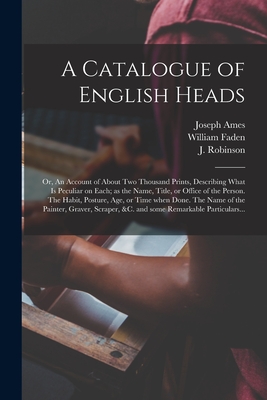 A Catalogue of English Heads: or, An Account of About Two Thousand Prints, Describing What is Peculiar on Each; as the Name, Title, or Office of the Person. The Habit, Posture, Age, or Time When Done. The Name of the Painter, Graver, Scraper, &c. And... - Ames, Joseph 1689-1759, and Faden, William, and Robinson, J 18th Cent (Creator)