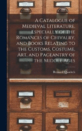 A Catalogue of Medieval Literature, Especially of the Romances of Chivalry, and Books Relating to the Customs, Costume, art, and Pageantry of the Middle Ages