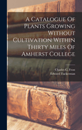 A Catalogue Of Plants Growing Without Cultivation Within Thirty Miles Of Amherst College