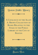 A Catalogue of the Allen A. Brown Collection of Books Relating to the Stage in the Public Library of the City of Boston (Classic Reprint)