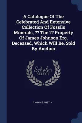 A Catalogue Of The Celebrated And Extensive Collection Of Fossils Minerals, The Property Of James Johnson Erg. Deceased, Which Will Be. Sold By Auction - Austin, Thomas