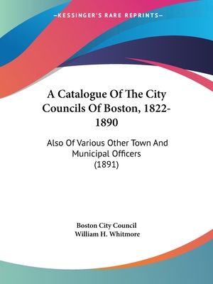 A Catalogue Of The City Councils Of Boston, 1822-1890: Also Of Various Other Town And Municipal Officers (1891) - Boston City Council, and Whitmore, William H (Introduction by)