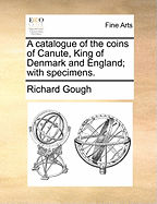 A Catalogue of the Coins of Canute, King of Denmark and England; With Specimens