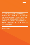 A Catalogue of the Drawings, Miniatures, Cameos ... Illustrative of the Bonaparte Family, and the Principal Persons Connected with the Republic and Empire of France, Now in the Collection of John Mather ...