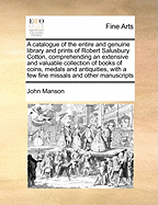 A Catalogue of the Entire and Genuine Library and Prints of Robert Salusbury Cotton, Comprehending an Extensive and Valuable Collection of Books of Coins, Medals and Antiquities, with a Few Fine Missals and Other Manuscripts