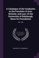 A Catalogue of the Graduates in the Faculties of Arts, Divinity, and Law, Of the University of Edinburgh, Since Its Foundation: No. 106