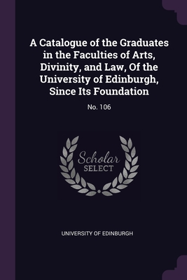 A Catalogue of the Graduates in the Faculties of Arts, Divinity, and Law, Of the University of Edinburgh, Since Its Foundation: No. 106 - University of Edinburgh (Creator)