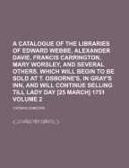 A Catalogue of the Libraries of Edward Webbe, Alexander Davie, Francis Carrington, Mary Worsley, and Several Others. Which Will Begin to Be Sold at T. Osborne's, in Gray's Inn, and Will Continue Selling Till Lady Day [25 March] 1751, Volume 1