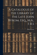 A Catalogue of the Library of the Late John Byrom, Esq., M.A., F.R.S