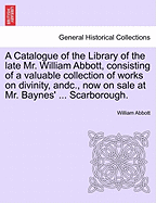 A Catalogue of the Library of the Late Mr. William Abbott, Consisting of a Valuable Collection of Works on Divinity, Andc., Now on Sale at Mr. Baynes' ... Scarborough.