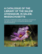 A Catalogue of the Library of the Salem Athenaeum, in Salem, Massachusetts: To Which Is Prefixed a Brief Historical Account of the Institution, with Its Charter and By-Laws (Classic Reprint)