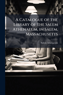 A Catalogue of the Library of the Salem Athenaeum, in Salem, Massachusetts