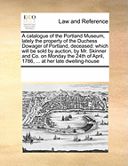 A Catalogue of the Portland Museum, Lately the Property of the Duchess Dowager of Portland, Deceased: Which Will Be Sold by Auction, by Mr. Skinner and Co. on Monday the 24th of April, 1786, ... at Her Late Dwelling-House